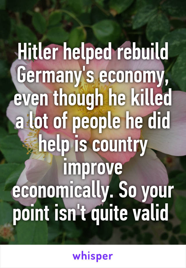 Hitler helped rebuild Germany's economy, even though he killed a lot of people he did help is country improve economically. So your point isn't quite valid 