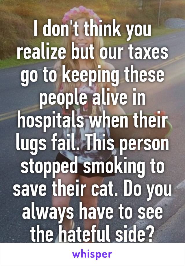 I don't think you realize but our taxes go to keeping these people alive in hospitals when their lugs fail. This person stopped smoking to save their cat. Do you always have to see the hateful side?