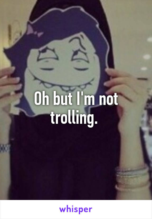 Oh but I'm not trolling. 