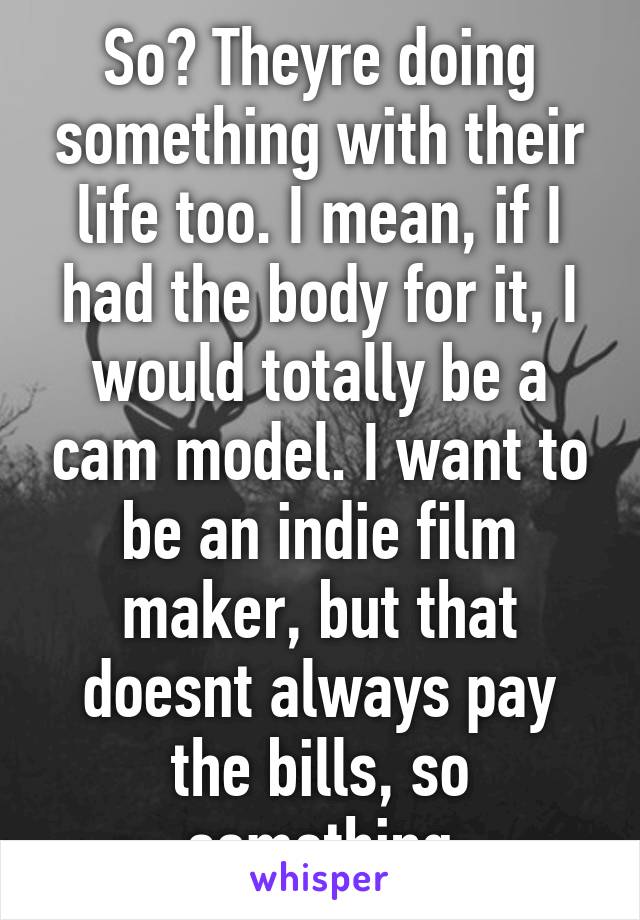 So? Theyre doing something with their life too. I mean, if I had the body for it, I would totally be a cam model. I want to be an indie film maker, but that doesnt always pay the bills, so something