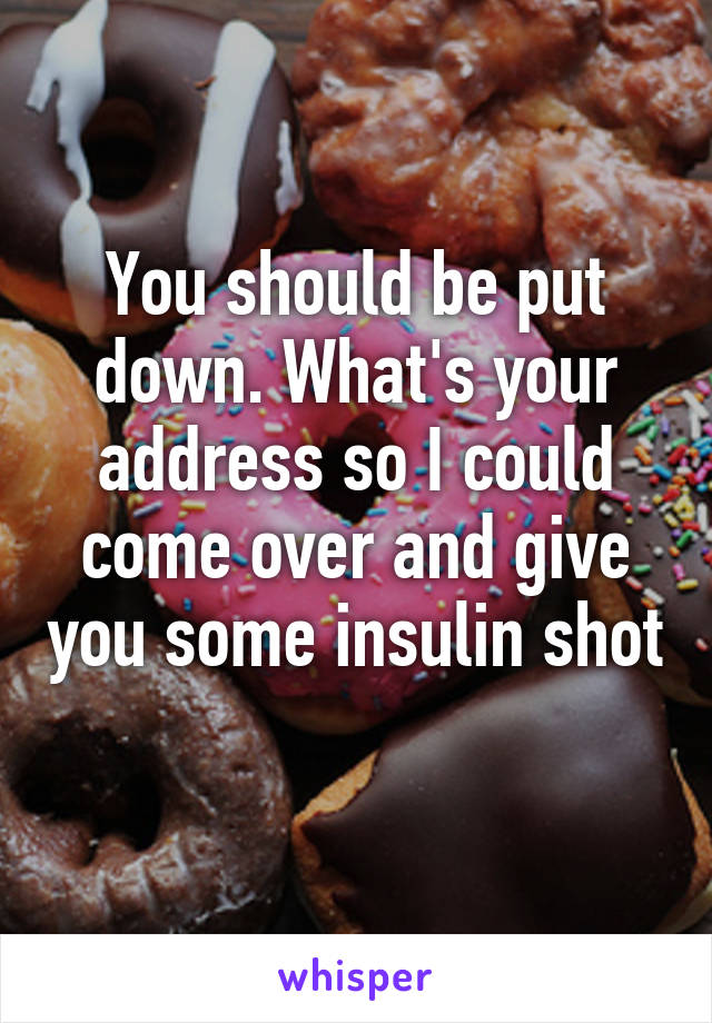 You should be put down. What's your address so I could come over and give you some insulin shot 