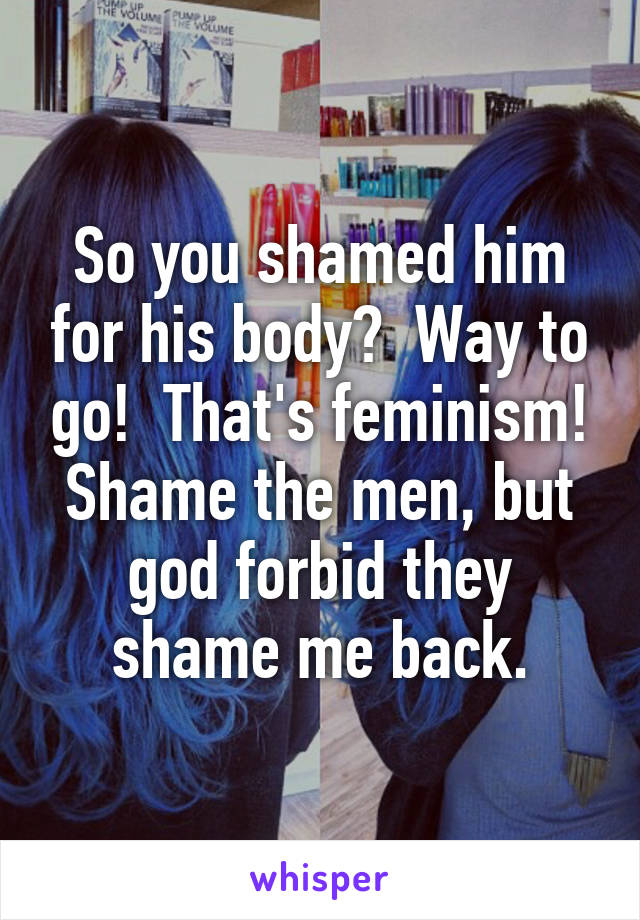 So you shamed him for his body?  Way to go!  That's feminism! Shame the men, but god forbid they shame me back.