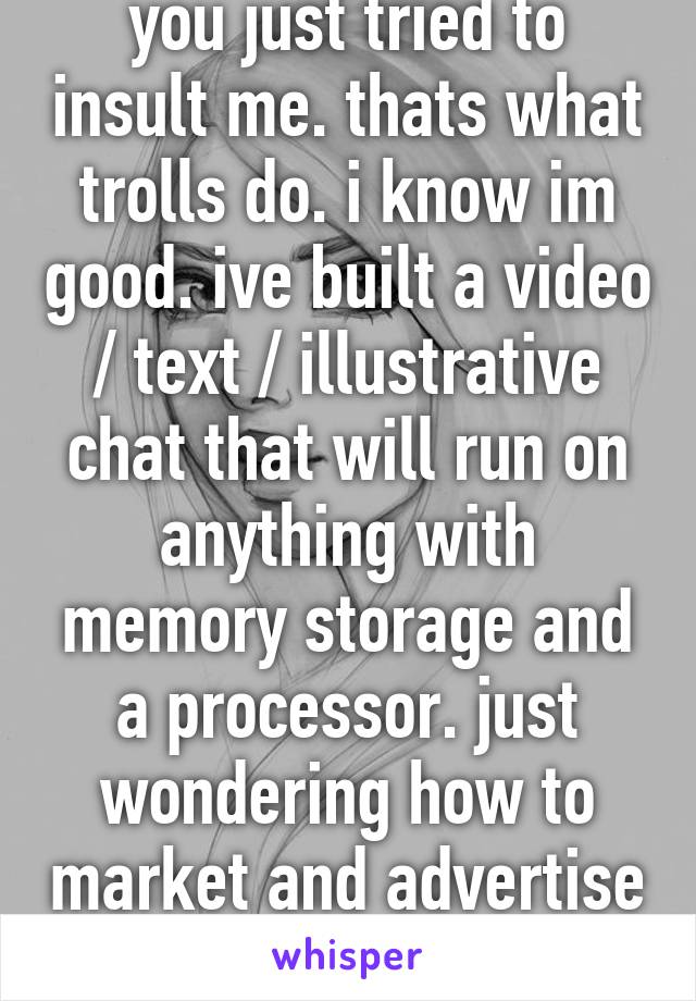 you just tried to insult me. thats what trolls do. i know im good. ive built a video / text / illustrative chat that will run on anything with memory storage and a processor. just wondering how to market and advertise my cam girls