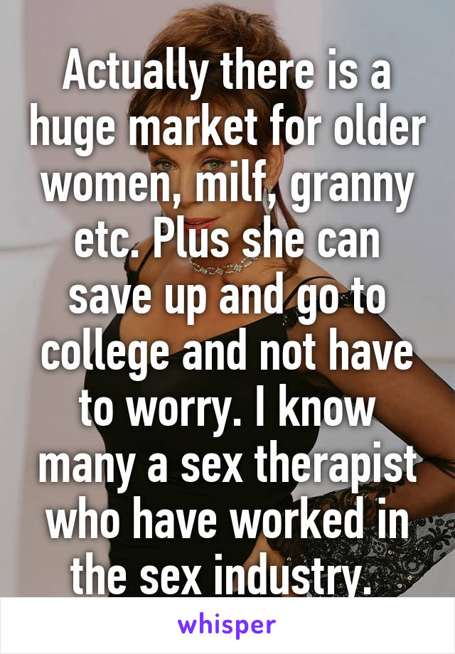 Actually there is a huge market for older women, milf, granny etc. Plus she can save up and go to college and not have to worry. I know many a sex therapist who have worked in the sex industry. 