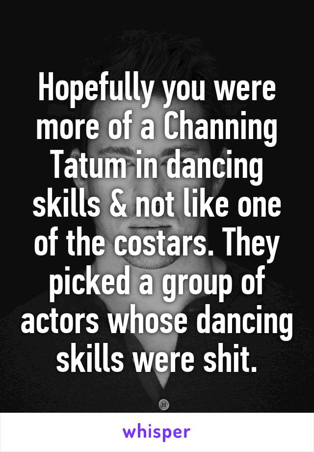 Hopefully you were more of a Channing Tatum in dancing skills & not like one of the costars. They picked a group of actors whose dancing skills were shit.