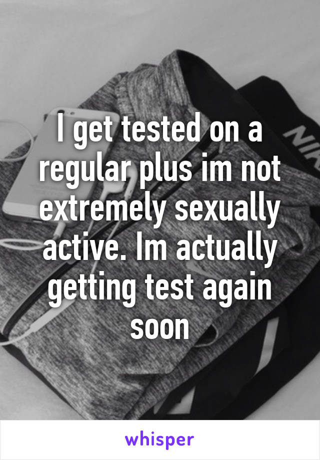 I get tested on a regular plus im not extremely sexually active. Im actually getting test again soon