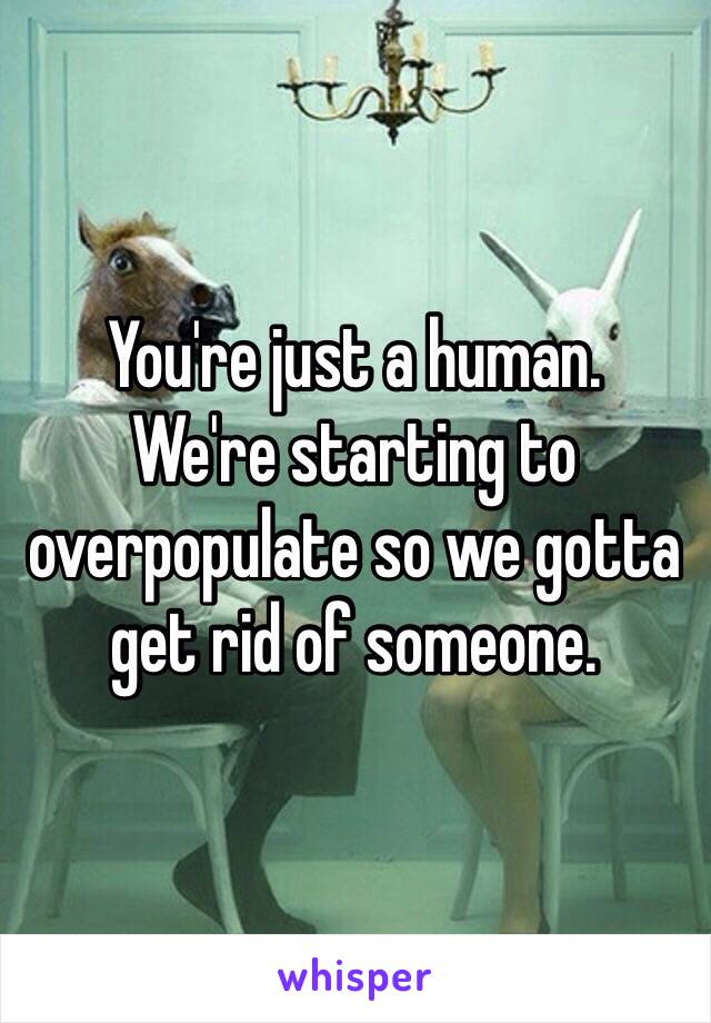 You're just a human. 
We're starting to overpopulate so we gotta get rid of someone. 