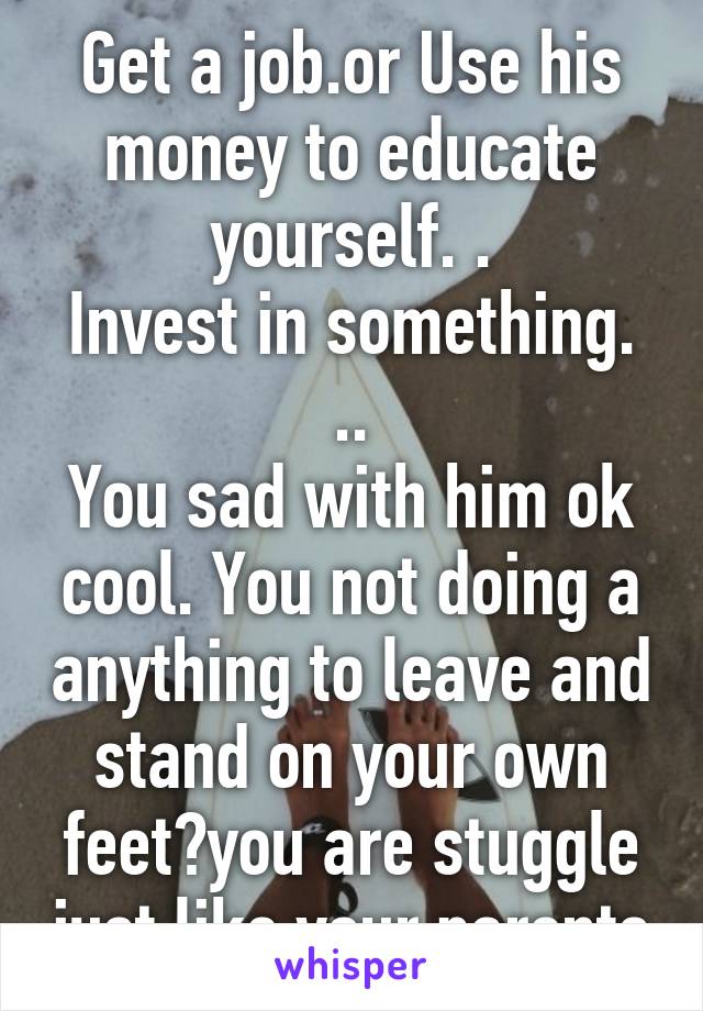 Get a job.or Use his money to educate yourself. .
Invest in something. ..
You sad with him ok cool. You not doing a anything to leave and stand on your own feet?you are stuggle just like your parents