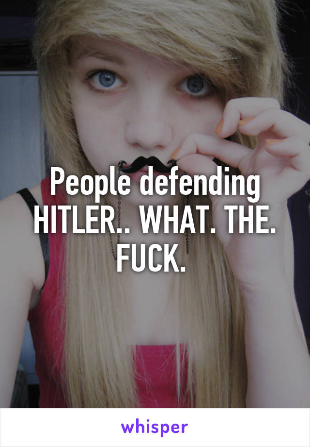 People defending HITLER.. WHAT. THE. FUCK. 