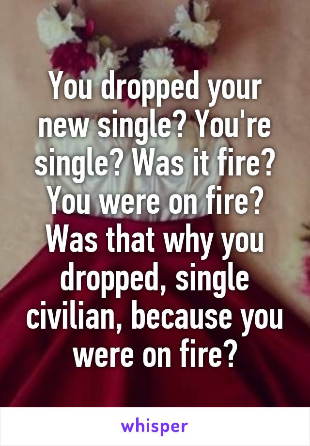 You dropped your new single? You're single? Was it fire? You were on fire? Was that why you dropped, single civilian, because you were on fire?