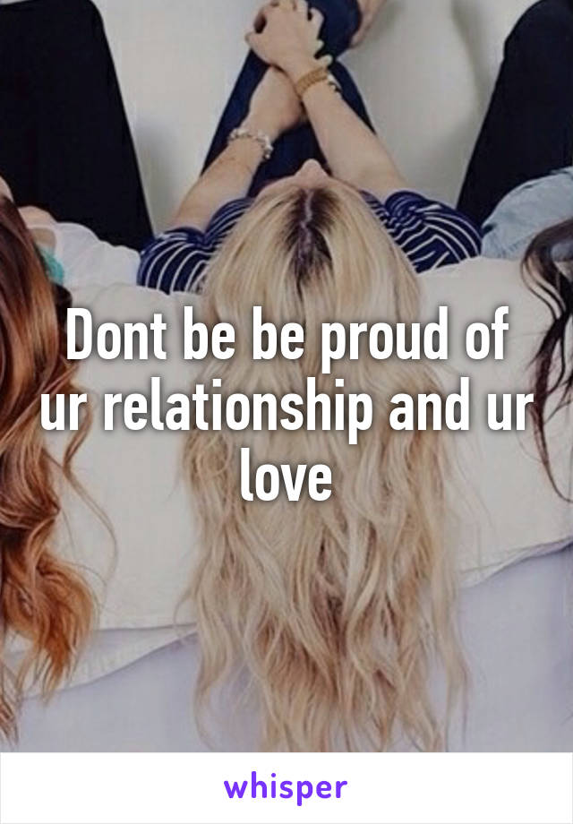 Dont be be proud of ur relationship and ur love