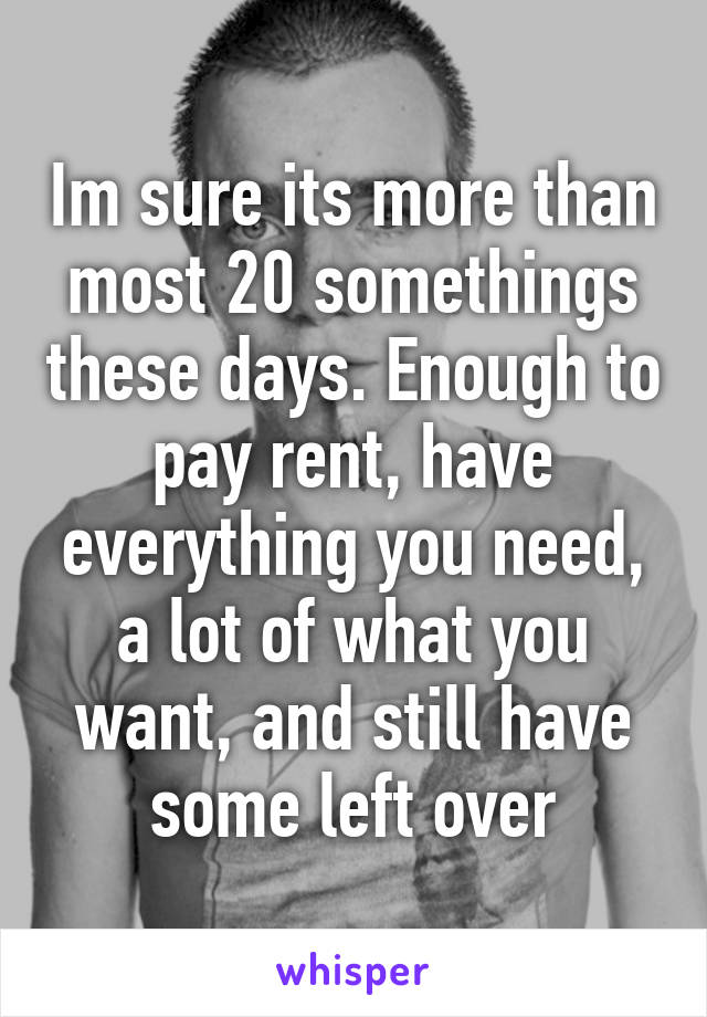 Im sure its more than most 20 somethings these days. Enough to pay rent, have everything you need, a lot of what you want, and still have some left over