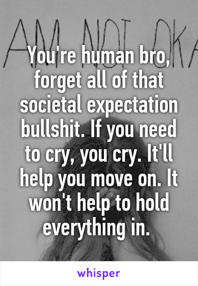 You're human bro, forget all of that societal expectation bullshit. If you need to cry, you cry. It'll help you move on. It won't help to hold everything in. 