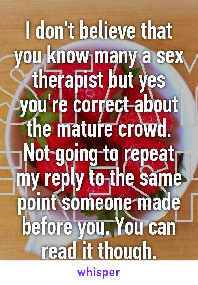 I don't believe that you know many a sex therapist but yes you're correct about the mature crowd. Not going to repeat my reply to the same point someone made before you. You can read it though.