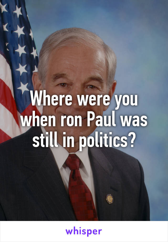 Where were you when ron Paul was still in politics?