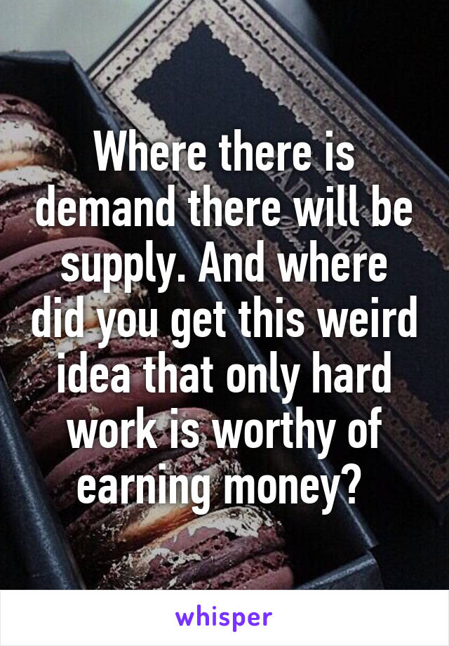 Where there is demand there will be supply. And where did you get this weird idea that only hard work is worthy of earning money? 