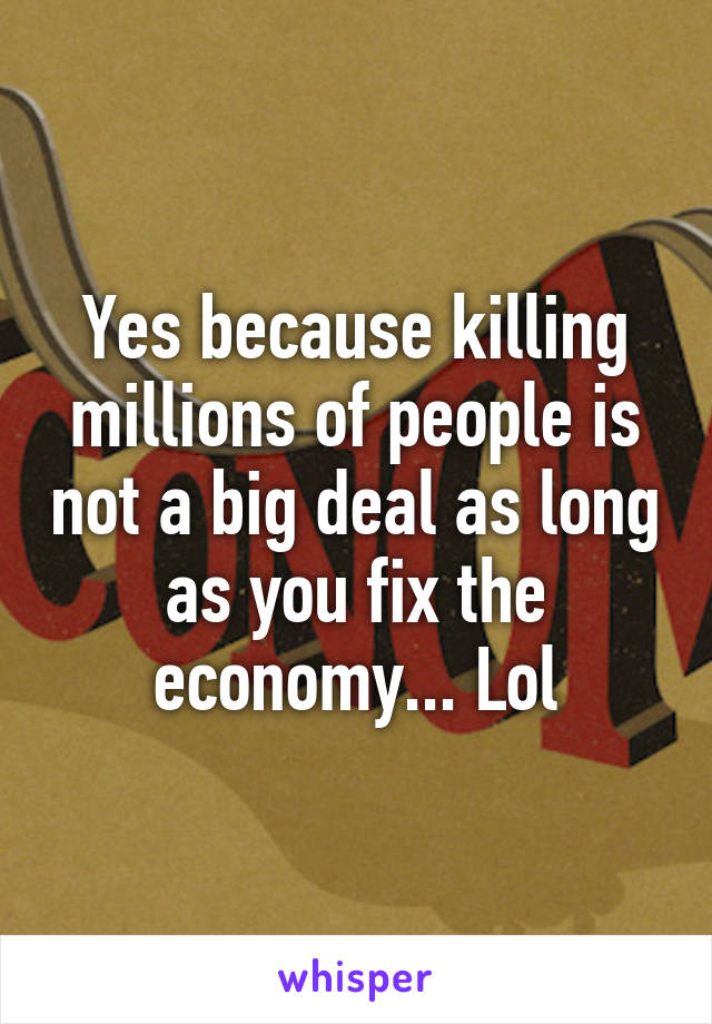 Yes because killing millions of people is not a big deal as long as you fix the economy... Lol