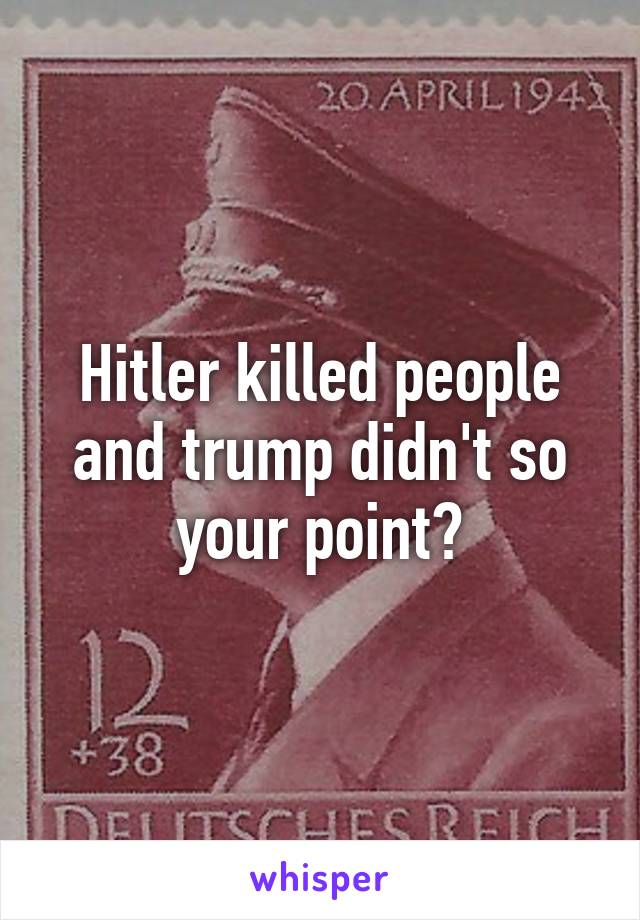 Hitler killed people and trump didn't so your point?