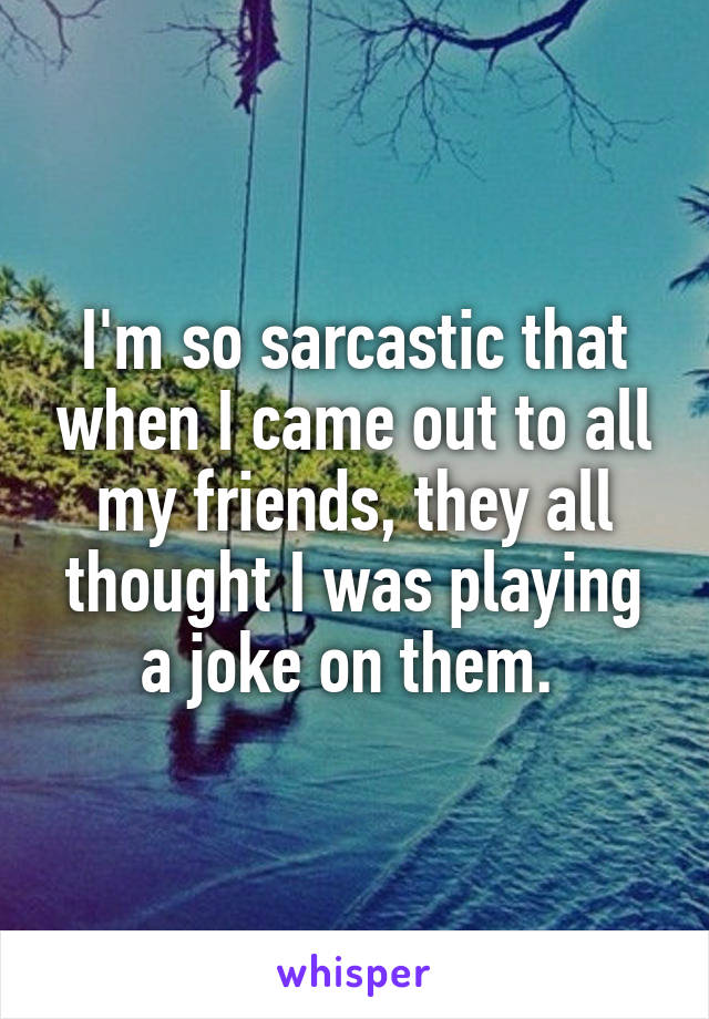 I'm so sarcastic that when I came out to all my friends, they all thought I was playing a joke on them. 