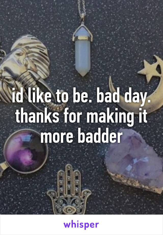 id like to be. bad day. thanks for making it more badder