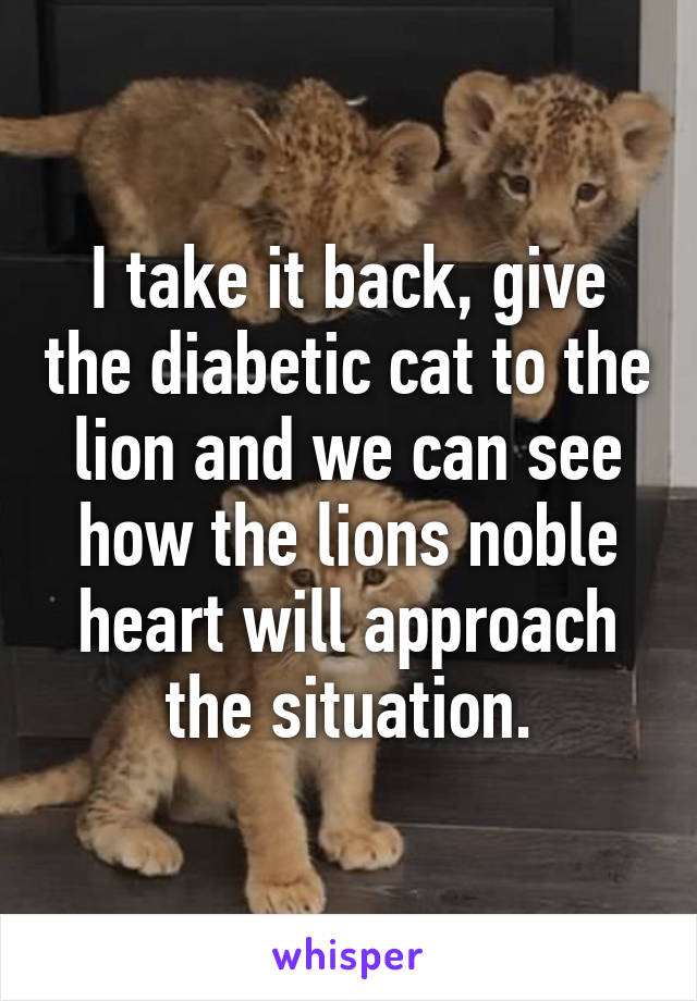 I take it back, give the diabetic cat to the lion and we can see how the lions noble heart will approach the situation.