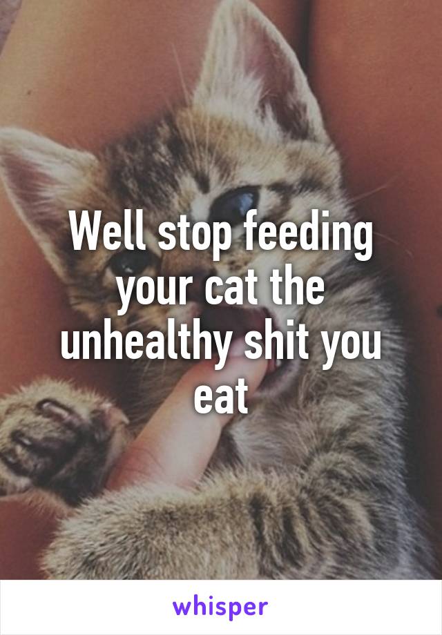 Well stop feeding your cat the unhealthy shit you eat