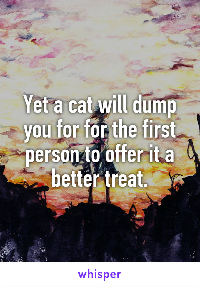 Yet a cat will dump you for for the first person to offer it a better treat.