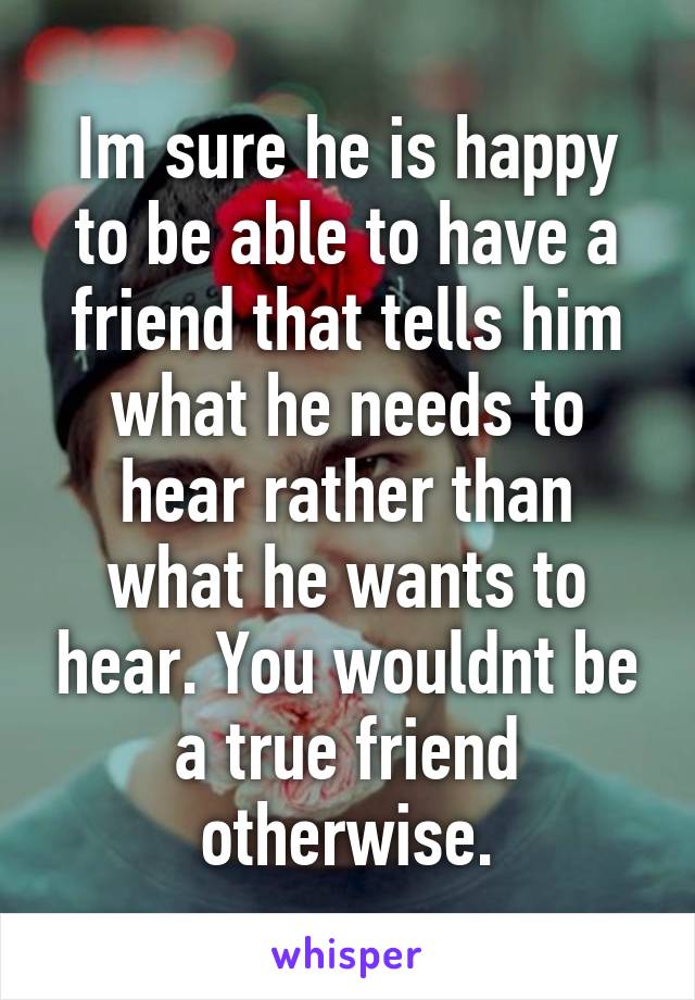 Im sure he is happy to be able to have a friend that tells him what he needs to hear rather than what he wants to hear. You wouldnt be a true friend otherwise.