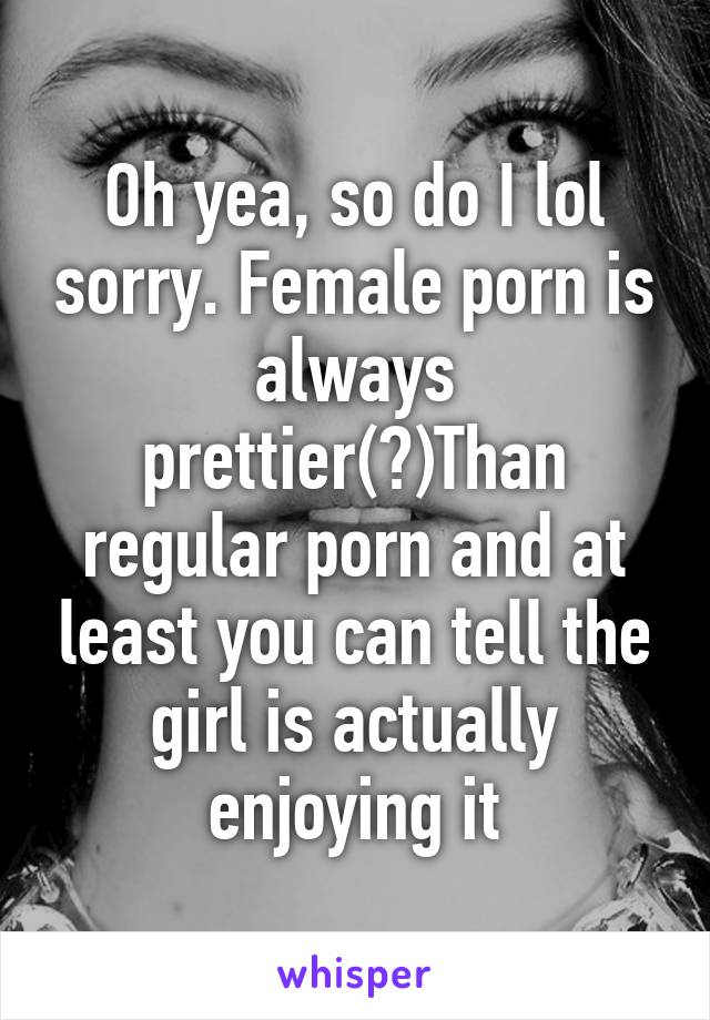 Oh yea, so do I lol sorry. Female porn is always prettier(?)Than regular porn and at least you can tell the girl is actually enjoying it