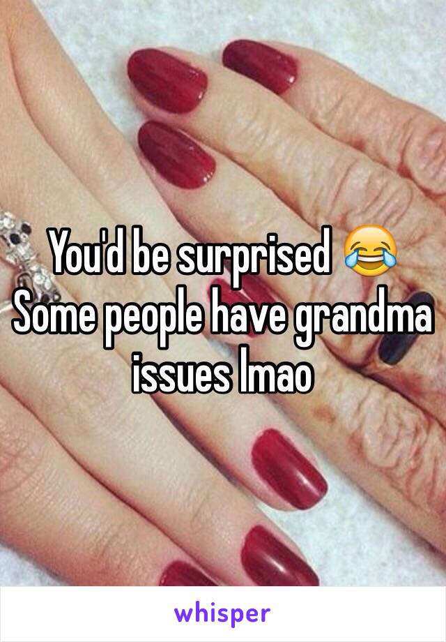 You'd be surprised 😂 Some people have grandma issues lmao