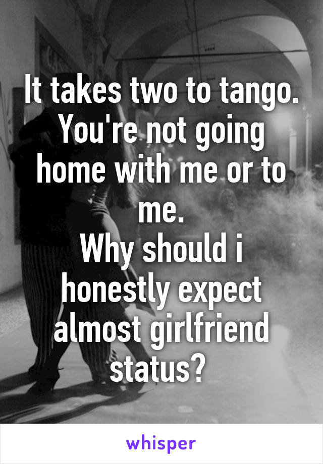 It takes two to tango.
You're not going home with me or to me.
Why should i honestly expect almost girlfriend status? 