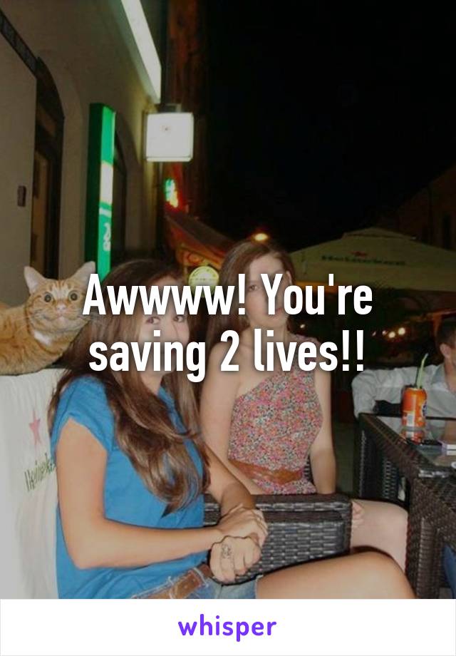 Awwww! You're saving 2 lives!!