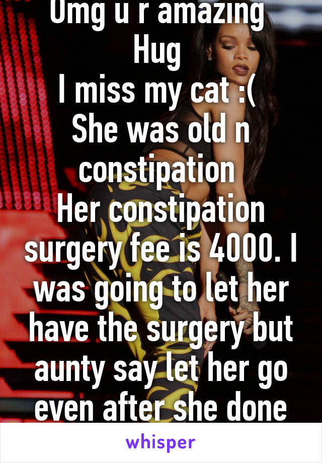 Omg u r amazing 
Hug 
I miss my cat :( 
She was old n constipation 
Her constipation surgery fee is 4000. I was going to let her have the surgery but aunty say let her go even after she done the sur