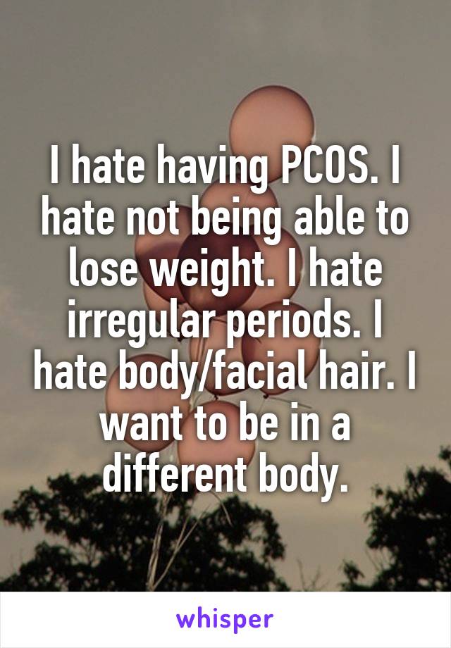 I hate having PCOS. I hate not being able to lose weight. I hate irregular periods. I hate body/facial hair. I want to be in a different body.