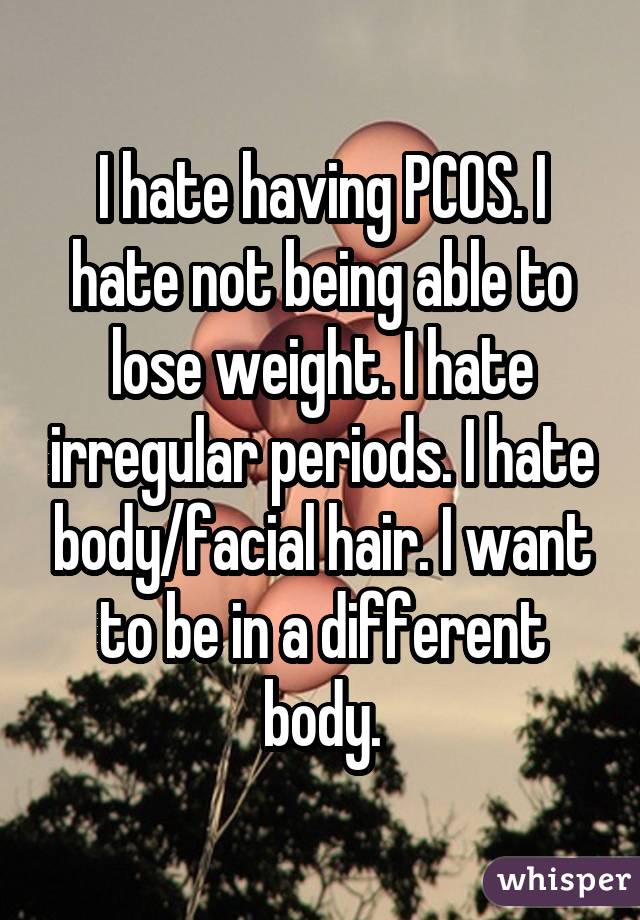 I hate having PCOS. I hate not being able to lose weight. I hate irregular
periods. I hate body/facial hair. I want to be in a different body.