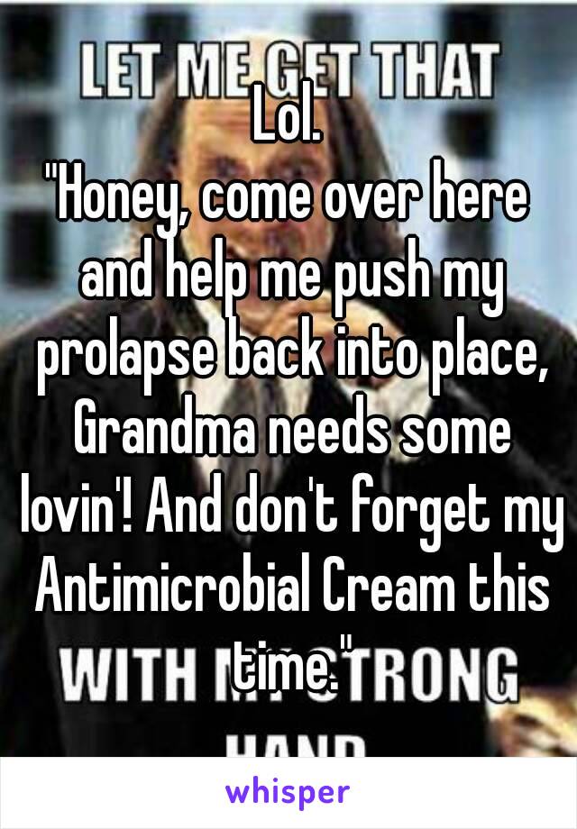 Lol.
"Honey, come over here and help me push my prolapse back into place, Grandma needs some lovin'! And don't forget my Antimicrobial Cream this time."