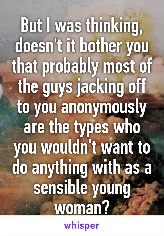 But I was thinking, doesn't it bother you that probably most of the guys jacking off to you anonymously are the types who you wouldn't want to do anything with as a sensible young woman?