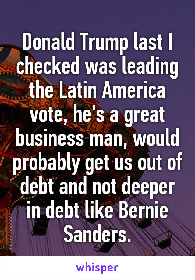 Donald Trump last I checked was leading the Latin America vote, he's a great business man, would probably get us out of debt and not deeper in debt like Bernie Sanders.