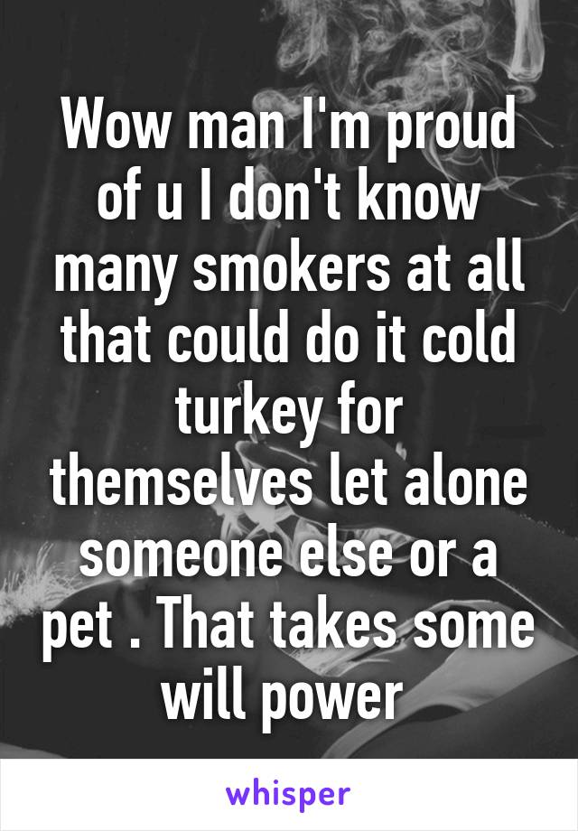 Wow man I'm proud of u I don't know many smokers at all that could do it cold turkey for themselves let alone someone else or a pet . That takes some will power 