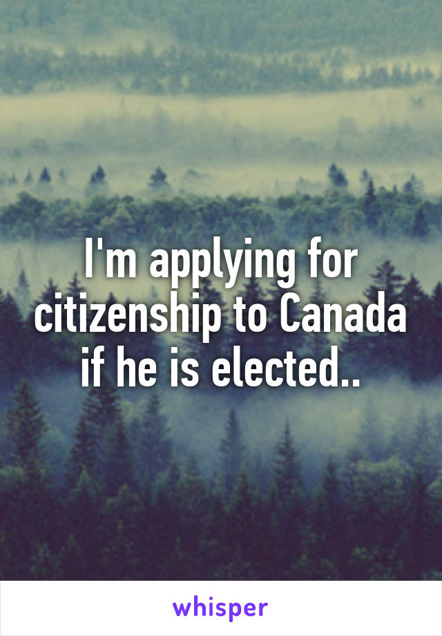 I'm applying for citizenship to Canada if he is elected..