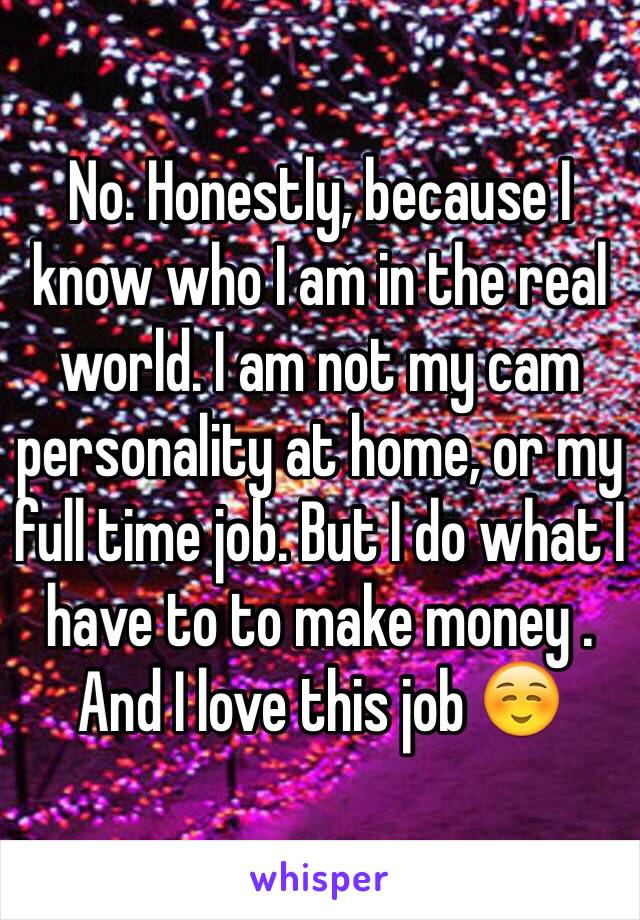 No. Honestly, because I know who I am in the real world. I am not my cam personality at home, or my full time job. But I do what I have to to make money . And I love this job ☺️