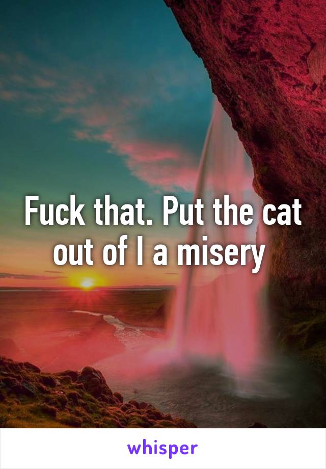 Fuck that. Put the cat out of I a misery 