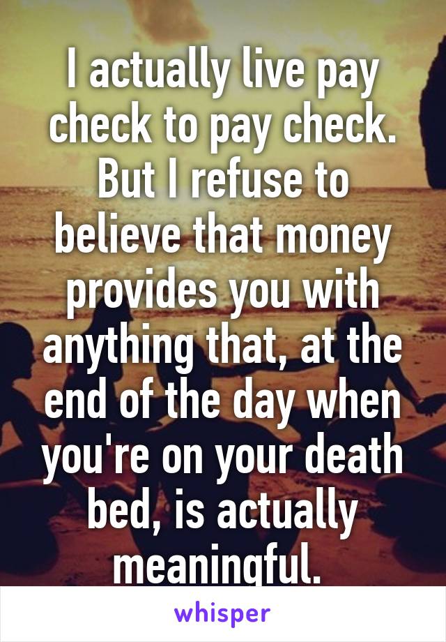 I actually live pay check to pay check.
But I refuse to believe that money provides you with anything that, at the end of the day when you're on your death bed, is actually meaningful. 