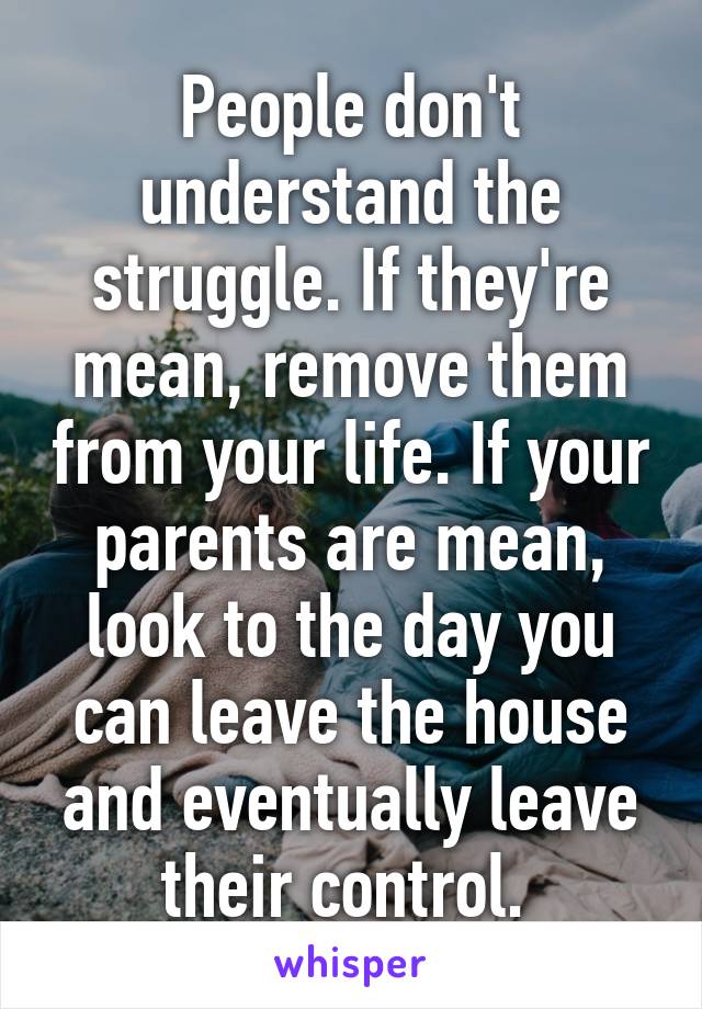 People don't understand the struggle. If they're mean, remove them from your life. If your parents are mean, look to the day you can leave the house and eventually leave their control. 