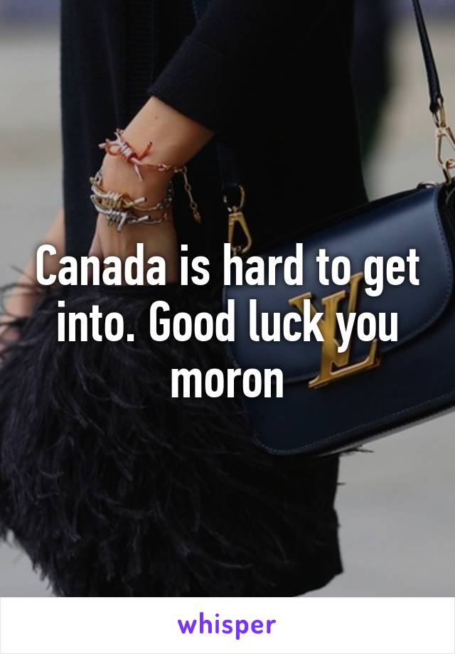 Canada is hard to get into. Good luck you moron