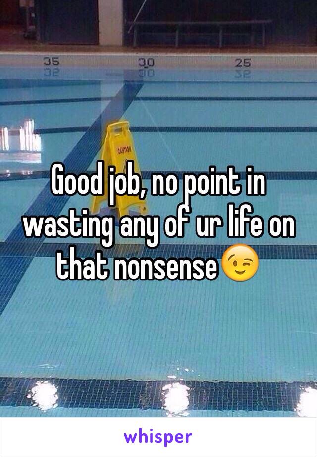 Good job, no point in wasting any of ur life on that nonsense😉