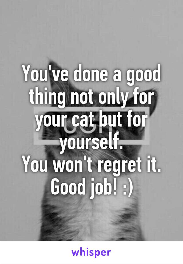 You've done a good thing not only for your cat but for yourself.
You won't regret it.
Good job! :)