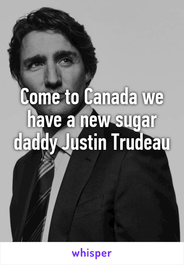 Come to Canada we have a new sugar daddy Justin Trudeau 