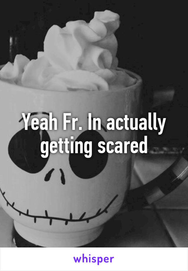 Yeah Fr. In actually getting scared