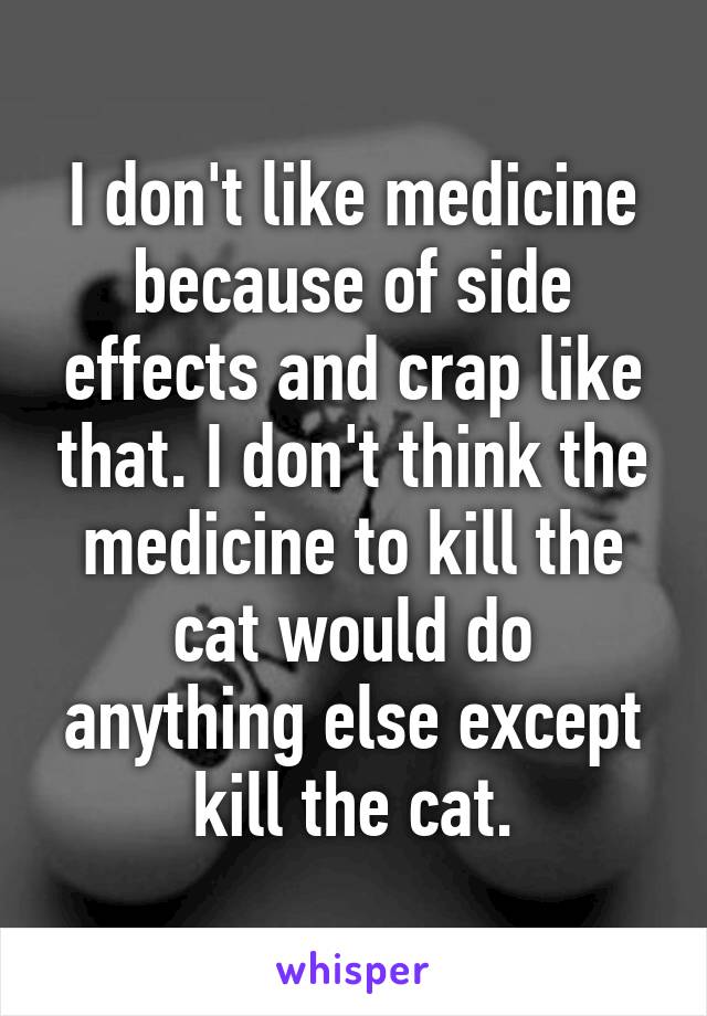 I don't like medicine because of side effects and crap like that. I don't think the medicine to kill the cat would do anything else except kill the cat.